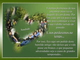 Faremos promessas de nos encontrar mais vezes daquele dia em diante. Por fim, cada um vai para o seu lado para continuar a viver a sua vidinha isolada do passado.  Saudade E nos perderemos no tempo...   Por isso, fica aqui um pedido deste humilde amigo: não deixes que a vida passe em branco, e que pequenas adversidades seja a causa de grandes tempestades...  