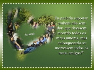 Eu poderia suportar, embora não sem dor, que tivessem morrido todos os meus amores, mas enlouqueceria se morressem todos os meus amigos!"  Saudade 