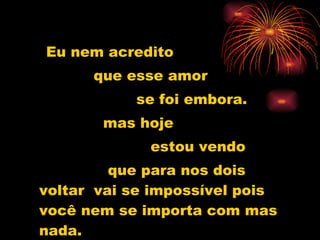 Eu nem acredito que esse amor  se foi embora. mas hoje  estou vendo que para nos dois voltar  vai se impossível pois você nem se importa com mas nada. 