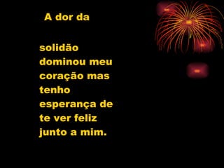 A dor da  solidão  dominou meu coração mas tenho esperança de te ver feliz junto a mim. 