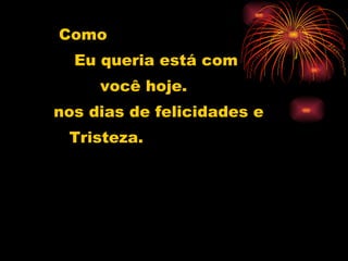 Como Eu queria está com você hoje. nos dias de felicidades e  Tristeza. 