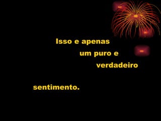 Isso e apenas  um puro e verdadeiro sentimento. 