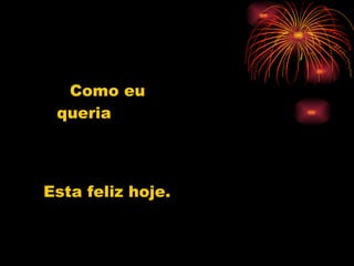 Como eu queria Esta feliz hoje. 