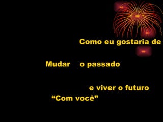 Como eu gostaria de  Mudar  o passado  e viver o futuro  “Com você” 