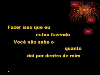 Fazer isso que eu  estou fazendo Você não sabe o  quanto doi por dentro de mim . 