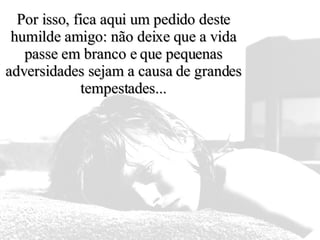 Por isso, fica aqui um pedido deste humilde amigo: não deixe que a vida passe em branco e que pequenas adversidades sejam a causa de grandes tempestades... 