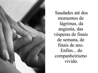 Saudades até dos momentos de  lágrimas, da angústia, das  vésperas de finais  de semana, de  finais de ano.  Enfim... do companheirismo  vivido. 