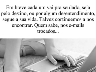 Em breve cada um vai pra seu lado, seja pelo destino, ou por algum desentendimento, segue a sua vida. Talvez continuemos a nos encontrar. Quem sabe, nos e-mails trocados... 