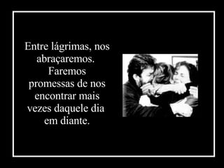 Entre lágrimas, nos abraçaremos.  Faremos promessas de nos encontrar mais vezes daquele dia  em diante . 