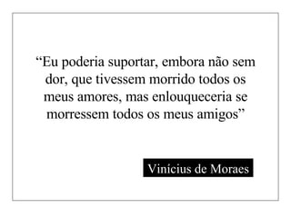 “ Eu poderia suportar, embora não sem dor, que tivessem morrido todos os meus amores, mas enlouqueceria se morressem todos os meus amigos” Vinícius de Moraes 