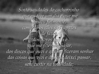 Sinto saudades do cachorrinho   que eu tive um dia e que me  amava fielmente,   como só os cães são capazes   de fazer,   dos livros que li e  que me fizeram viajar,  dos discos que ouvi e que me fizeram sonhar  das coisas que vivi e das que deixei passar,   sem curtir na totalidade;   