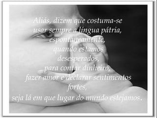 Aliás, dizem que costuma-se  usar sempre a língua pátria,  espontaneamente,  quando estamos desesperados, para contar dinheiro,  fazer amor e declarar sentimentos fortes,  seja lá em que lugar do mundo estejamos .   