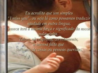 Eu acredito que um simples "I miss you", ou seja lá como possamos traduzir saudade em outra língua, nunca terá a mesma força e significado da nossa palavrinha.  Talvez não exprima, corretamente,  a imensa falta que  sentimos de coisas ou pessoas queridas. 