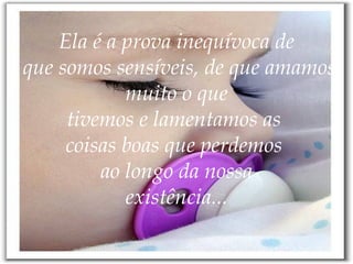 Ela é a prova inequívoca de  que somos sensíveis, de que amamos muito o que tivemos e lamentamos as  coisas boas que perdemos  ao longo da nossa existência... 