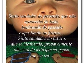 Sinto saudades do presente, que não aproveitei de todo,  lembrando do passado e apostando no futuro...  Sinto saudades do futuro, que se idealizado, provavelmente  não será do jeito que eu penso  que vai ser...   