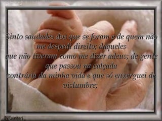 Sinto saudades dos que se foram e de quem não me despedi direito; daqueles que não tiveram como me dizer adeus; de gente que passou na calçada contrária da minha vida e que só enxerguei de vislumbre;  