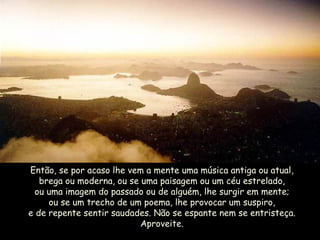 Então, se por acaso lhe vem a mente uma música antiga ou atual, brega ou moderna, ou se uma paisagem ou um céu estrelado, ou uma imagem do passado ou de alguém, lhe surgir em mente; ou se um trecho de um poema, lhe provocar um suspiro, e de repente sentir saudades. Não se espante nem se entristeça. Aproveite. 