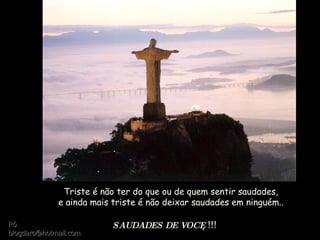 Triste é não ter do que ou de quem sentir saudades, e ainda mais triste é não deixar saudades em ninguém.. SAUDADES DE VOCÊ  !!! Rô [email_address] 