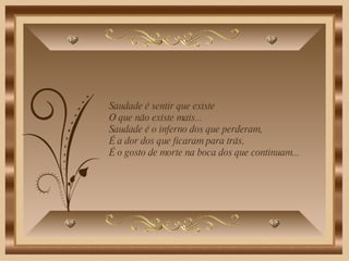Saudade é sentir que existe O que não existe mais...  Saudade é o inferno dos que perderam, É a dor dos que ficaram para trás, É o gosto de morte na boca dos que continuam...   