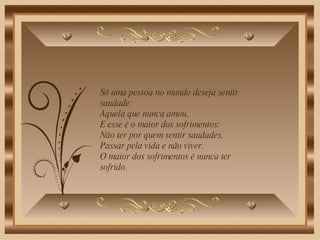 Só uma pessoa no mundo deseja sentir saudade: Aquela que nunca amou.  E esse é o maior dos sofrimentos: Não ter por quem sentir saudades, Passar pela vida e não viver.  O maior dos sofrimentos é nunca ter sofrido.  