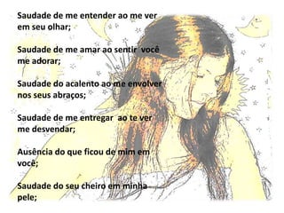 Saudade de me entender ao me ver
em seu olhar;

Saudade de me amar ao sentir você
me adorar;

Saudade do acalento ao me envolver
nos seus abraços;

Saudade de me entregar ao te ver
me desvendar;

Ausência do que ficou de mim em
você;

Saudade do seu cheiro em minha
pele;
 