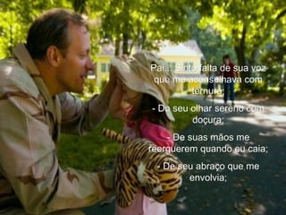 Pai... Sinto falta de sua voz que me aconselhava com ternura; - Do seu olhar sereno com doçura; - De suas mãos me reerguerem quando eu caia; - De seu abraço que me envolvia; 