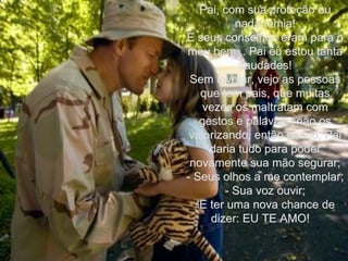 Pai, com sua proteção eu nada temia! E seus conselhos eram para o meu bem... Pai eu estou tanta saudades! Sem invejar, vejo as pessoas que tem pais, que muitas vezes os maltratam com gestos e palavras, não os valorizando, então penso, Pai daria tudo para poder novamente sua mão segurar; - Seus olhos a me contemplar; - Sua voz ouvir; E ter uma nova chance de dizer: EU TE AMO!  