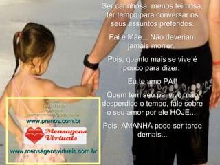 Ser carinhosa, menos teimosa, ter tempo para conversar os seus assuntos preferidos. Pai e Mãe... Não deveriam jamais morrer.  Pois, quanto mais se vive é pouco para dizer:  Eu te amo PAI! Quem tem seu pai vivo, não desperdice o tempo, fale sobre o seu amor por ele HOJE...  Pois, AMANHÃ pode ser tarde demais... Música: Tears of Love Montagem: [email_address] www.pranos.com.br www.mensagensvirtuais.com.br 