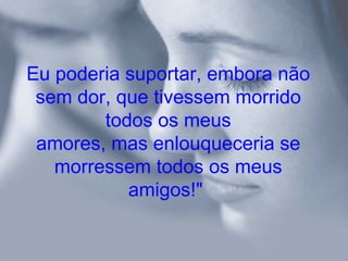 Eu poderia suportar, embora não
 sem dor, que tivessem morrido
        todos os meus
 amores, mas enlouqueceria se
   morressem todos os meus
           amigos!"
 