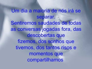 Um dia a maioria de nós irá se
            separar.
Sentiremos saudades de todas
as conversas jogadas fora, das
        descobertas que
    fizemos, dos sonhos que
  tivemos, dos tantos risos e
         momentos que
        compartilhamos
 