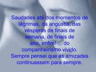 Saudades até dos momentos de
   lágrimas, da angústia, das
      vésperas de finais de
      semana, de finais de
        ano, enfim! ... do
     companheirismo vivido.
Sempre pensei que as amizades
  continuassem para sempre.
 