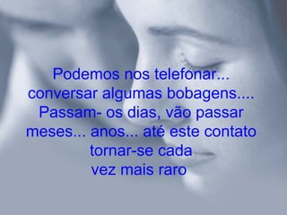 Podemos nos telefonar...
conversar algumas bobagens....
 Passam- os dias, vão passar
meses... anos... até este contato
         tornar-se cada
         vez mais raro
 