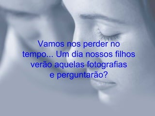 Vamos nos perder no
tempo... Um dia nossos filhos
  verão aquelas fotografias
       e perguntarão?
 