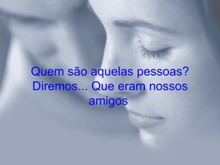 Quem são aquelas pessoas?
Diremos... Que eram nossos
          amigos
 