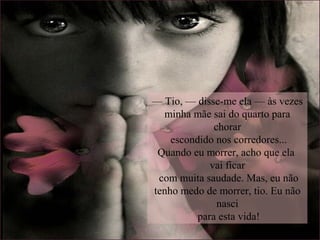 — Tio, — disse-me ela — às vezes
minha mãe sai do quarto para
chorar
escondido nos corredores...
Quando eu morrer, acho que ela
vai ficar
com muita saudade. Mas, eu não
tenho medo de morrer, tio. Eu não
nasci
para esta vida!
 