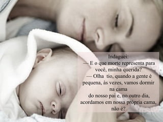 Indaguei:
— E o que morte representa para
você, minha querida?
— Olha tio, quando a gente é
pequena, às vezes, vamos dormir
na cama
do nosso pai e, no outro dia,
acordamos em nossa própria cama,
não é?
 