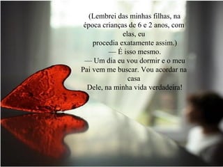 (Lembrei das minhas filhas, na
época crianças de 6 e 2 anos, com
elas, eu
procedia exatamente assim.)
— É isso mesmo.
— Um dia eu vou dormir e o meu
Pai vem me buscar. Vou acordar na
casa
Dele, na minha vida verdadeira!
 