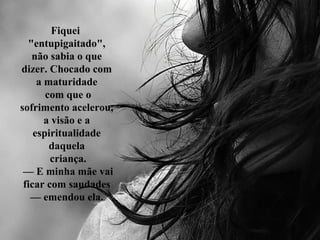 Fiquei
"entupigaitado",
não sabia o que
dizer. Chocado com
a maturidade
com que o
sofrimento acelerou,
a visão e a
espiritualidade
daquela
criança.
— E minha mãe vai
ficar com saudades
— emendou ela.
 