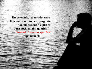 Emocionado, contendo uma
lágrima e um soluço, perguntei:
— E o que saudade significa
para você, minha querida?
— Saudade é o amor que fica!
Respondeu ela.
 