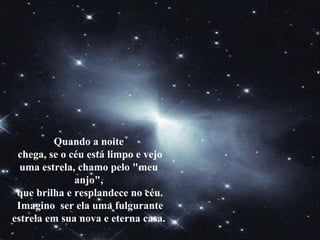Quando a noite
chega, se o céu está limpo e vejo
uma estrela, chamo pelo "meu
anjo",
que brilha e resplandece no céu.
Imagino ser ela uma fulgurante
estrela em sua nova e eterna casa.
 