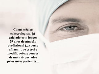 Como médico
cancerologista, já
calejado com longos
29 anos de atuação
profissional (...) posso
afirmar que cresci e
modifiquei-me com os
dramas vivenciados
pelos meus pacientes...
 