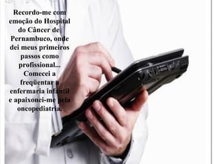 Recordo-me com
emoção do Hospital
do Câncer de
Pernambuco, onde
dei meus primeiros
passos como
profissional...
Comecei a
freqüentar a
enfermaria infantil
e apaixonei-me pela
oncopediatria.
 