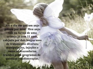Até o dia em que um anjo
passou por mim! Meu anjo
veio na forma de uma
criança já com 11 anos,
calejada por dois longos anos
de tratamentos diversos,
manipulações, injeções e
todos os desconfortos
trazidos pelos programas de
químicos e radioterapias.
 