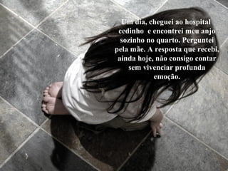 Um dia, cheguei ao hospital
cedinho e encontrei meu anjo
sozinho no quarto. Perguntei
pela mãe. A resposta que recebi,
ainda hoje, não consigo contar
sem vivenciar profunda
emoção.
 