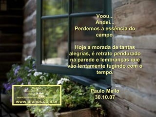Voou...
                                        Andei...
                                 Perdemos a essência do
                                        campo.

                                   Hoje a morada de tantas
                                alegrias, é retrato pendurado
                                na parede e lembranças que
                               vão lentamente fugindo com o
                                            tempo.

           Música:
      Casinha Pequenina
         Montagem :
                                        Paulo Mello
maricarusocunha@terra.com.br             30.10.07
www.pranos.com.br
 
