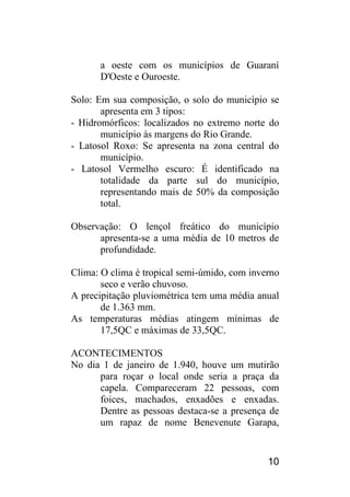 10 
a oeste com os municípios de Guaraní D'Oeste e Ouroeste. 
Solo: Em sua composição, o solo do município se apresenta em 3 tipos: 
- Hidromórficos: localizados no extremo norte do município às margens do Rio Grande. 
- Latosol Roxo: Se apresenta na zona central do município. 
- Latosol Vermelho escuro: É identificado na totalidade da parte sul do município, representando mais de 50% da composição total. 
Observação: O lençol freático do município apresenta-se a uma média de 10 metros de profundidade. 
Clima: O clima é tropical semi-úmido, com inverno seco e verão chuvoso. 
A precipitação pluviométrica tem uma média anual de 1.363 mm. 
As temperaturas médias atingem mínimas de 17,5QC e máximas de 33,5QC. 
ACONTECIMENTOS 
No dia 1 de janeiro de 1.940, houve um mutirão para roçar o local onde seria a praça da capela. Compareceram 22 pessoas, com foices, machados, enxadões e enxadas. Dentre as pessoas destaca-se a presença de um rapaz de nome Benevenute Garapa,  