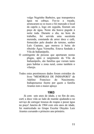 11 
vulgo Negrinho Barbeiro, que transportava água na cabaça. Fez-se a roçada, arrancaram-se os tocos e foi marcado o local da capela e, logo em seguida, fizeram um poço de água. Neste dia houve pagode à noite toda. Durante o dia, na hora do trabalho, foi servida uma suculenta merenda, constando de arroz doce e café, fornecidos pelo doador do terreno, senhor Luís Caetano, que morava à beira do ribeirão Água Vermelha. Estava fundada a Vila de Indianópolis. 
O contingente de pessoas que aportaram nestas plagas, após o surgimento da Vila de Indianópolis, são famílias que vieram tanto para habitar a zona rural, como também o vilarejo. 
Todos estes prestimosos dados foram extraídos do livro "MEMÓRIAS DE INDIAPORÃ" de Adelino Francisco do Nascimento. Indiaporaense ilustre por quem a família Arantes tem o maior apreço 
1963 
Já com sete anos de idade, e no fim do ano, curti a doce vida ao lado de mamãe ajudando-a no serviço de carregar trouxas de roupas e puxar água no poço! Janeiro de 1964 com oito anos de idade, fui matriculado no Grupo Escolar Otaydes Luiz Arantes cursando o primeiro ano primário.  