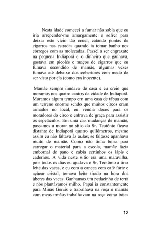 12 
Nesta idade comecei a fumar não sabia que eu iria arrepender-me amargamente e sofrer para deixar este vício tão cruel, catando pontas de cigarros nas estradas quando ia tomar banho nos córregos com as molecadas. Passei a ser engraxate na pequena Indiaporã e o dinheiro que ganhava, gastava em picolés e maços de cigarros que eu fumava escondido de mamãe, algumas vezes fumava até debaixo dos cobertores com medo de ser visto por ela (como era inocente). 
Mamãe sempre mudava de casa e eu creio que moramos nos quatro cantos da cidade de Indiaporã. Moramos algum tempo em uma casa de tábua com um terreno enorme sendo que muitos circos eram armados no local, eu vendia doces para os moradores do circo e entrava de graça para assistir os espetáculos. Em uma das mudanças de mamãe, passamos a morar no sítio do Sr. Teotônio ficava distante de Indiaporã quatro quilômetros, mesmo assim eu não faltava às aulas, se faltasse apanhava muito de mamãe. Como não tinha bolsa para carregar o material para a escola, mamãe fazia embornal de pano e cabia certinhos os lápis e cadernos. A vida neste sítio era uma maravilha, pois todos os dias eu ajudava o Sr. Teotônio a tirar leite das vacas, e eu com a caneca com café forte e açúcar cristal, tomava leite tirado na hora dos úberes das vacas. Ganhamos um pedacinho de terra e nós plantávamos milho. Papai ia constantemente para Minas Gerais e trabalhava na roça e mamãe com meus irmãos trabalhavam na roça como bóias  