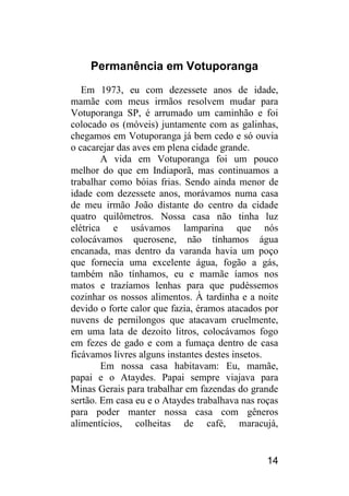 14 
Permanência em Votuporanga 
Em 1973, eu com dezessete anos de idade, mamãe com meus irmãos resolvem mudar para Votuporanga SP, é arrumado um caminhão e foi colocado os (móveis) juntamente com as galinhas, chegamos em Votuporanga já bem cedo e só ouvia o cacarejar das aves em plena cidade grande. 
A vida em Votuporanga foi um pouco melhor do que em Indiaporã, mas continuamos a trabalhar como bóias frias. Sendo ainda menor de idade com dezessete anos, morávamos numa casa de meu irmão João distante do centro da cidade quatro quilômetros. Nossa casa não tinha luz elétrica e usávamos lamparina que nós colocávamos querosene, não tínhamos água encanada, mas dentro da varanda havia um poço que fornecia uma excelente água, fogão a gás, também não tínhamos, eu e mamãe íamos nos matos e trazíamos lenhas para que pudéssemos cozinhar os nossos alimentos. À tardinha e a noite devido o forte calor que fazia, éramos atacados por nuvens de pernilongos que atacavam cruelmente, em uma lata de dezoito litros, colocávamos fogo em fezes de gado e com a fumaça dentro de casa ficávamos livres alguns instantes destes insetos. 
Em nossa casa habitavam: Eu, mamãe, papai e o Ataydes. Papai sempre viajava para Minas Gerais para trabalhar em fazendas do grande sertão. Em casa eu e o Ataydes trabalhava nas roças para poder manter nossa casa com gêneros alimentícios, colheitas de café, maracujá,  