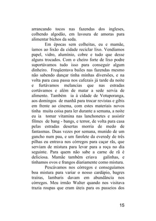 15 
arrancando tocos nas fazendas dos ingleses, colhendo algodão, em lavoura de amoras para alimentar bichos da seda. 
Em épocas sem colheitas, eu e mamãe, íamos ao lixão da cidade reciclar lixo. Vendíamos papel, vidro, alumínio, cobre e tudo que desse alguns trocados. Com o cheiro forte de lixo podre suportávamos tudo isso para conseguir algum dinheiro. Freqüentava bailes nas fazendas mesmo não sabendo dançar tinha minhas diversões, e na volta para casa passa nos cafezais já tarde da noite e furtávamos melancias que nas estradas cortávamos e além de matar a sede servia de alimento. Também ia à cidade de Votuporanga, aos domingos de manhã para trocar revistas e gibis em frente ao cinema, com estes materiais novos tinha muita coisa para ler durante a semana, a noite eu ia tomar vitamina nas lanchonetes e assistir filmes de bang - bangs, e terror, de volta para casa pelas estradas desertas morria de medo de fantasmas. Duas vezes por semana, munido de um gancho num pau, e um farolete da everedy de três pilhas eu entrava nos córregos para caçar rãs, que serviam de mistura para levar para a roça no dia seguinte. Para quem não sabe a carne de rã é deliciosa. Mamãe também criava galinhas, e tínhamos ovos e frangos diariamente como mistura. 
Pescávamos nos córregos e conseguíamos boa mistura para variar o nosso cardápio, bagres traíras, lambaris davam em abundância nos córregos. Meu irmão Walter quando nos visitava trazia roupas que eram úteis para os passeios dos  